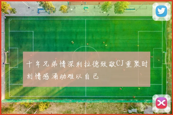 十年兄弟情深利拉德致敬CJ重聚时刻情感涌动难以自已