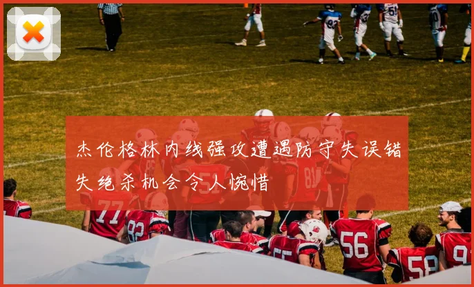 杰伦格林内线强攻遭遇防守失误错失绝杀机会令人惋惜