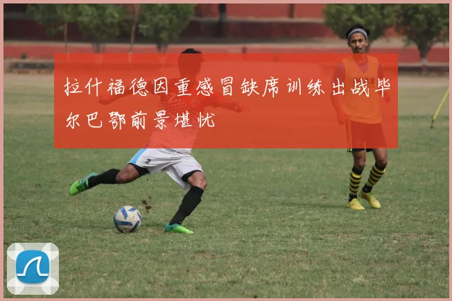 拉什福德因重感冒缺席训练出战毕尔巴鄂前景堪忧