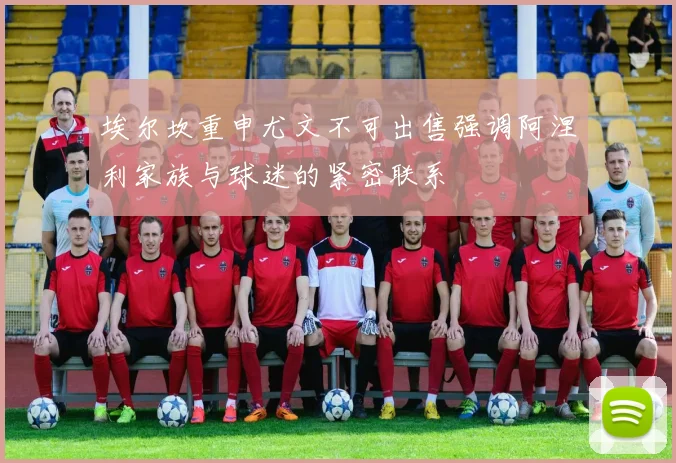 埃尔坎重申尤文不可出售强调阿涅利家族与球迷的紧密联系