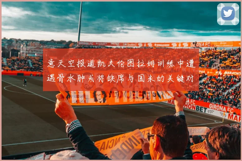 意天空报道凯夫伦图拉姆训练中遭遇骨水肿或将缺席与国米的关键对决