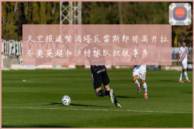 天空报道努诺塔瓦雷斯即将离开拉齐奥英超和沙特球队积极争夺