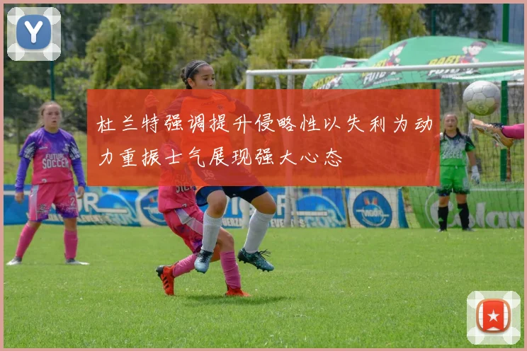 杜兰特强调提升侵略性以失利为动力重振士气展现强大心态