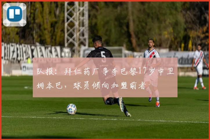 队报：拜仁药厂争夺巴黎17岁中卫姆本巴，球员倾向加盟前者