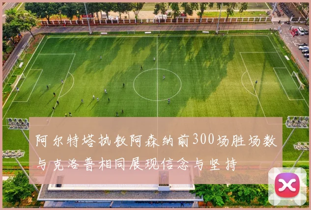 阿尔特塔执教阿森纳前300场胜场数与克洛普相同展现信念与坚持