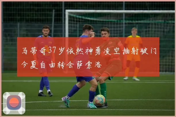 马蒂奇37岁依然神勇凌空抽射破门今夏自由转会萨索洛