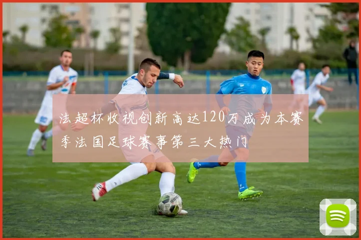 法超杯收视创新高达120万成为本赛季法国足球赛事第三大热门