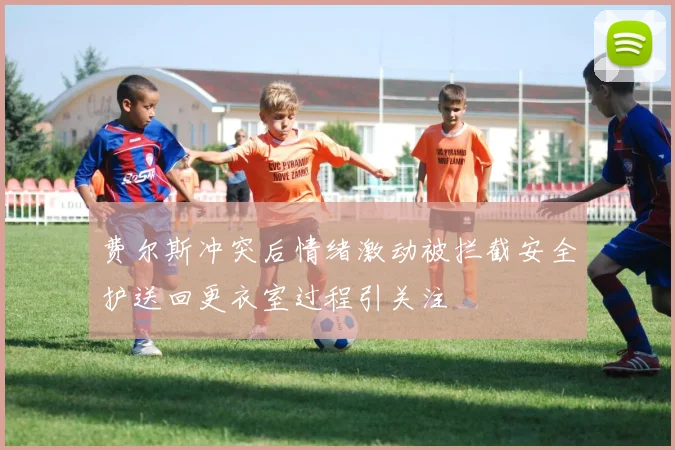 费尔斯冲突后情绪激动被拦截安全护送回更衣室过程引关注