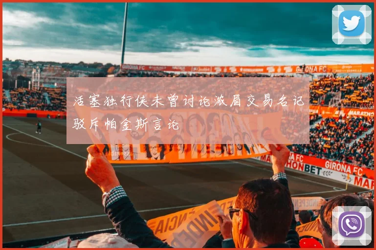 活塞独行侠未曾讨论浓眉交易名记驳斥帕金斯言论