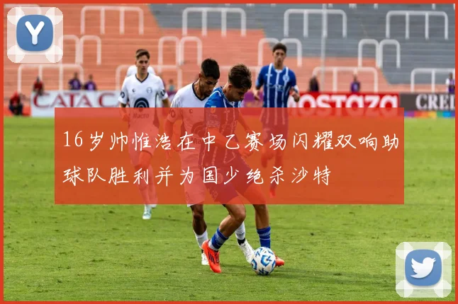 16岁帅惟浩在中乙赛场闪耀双响助球队胜利并为国少绝杀沙特