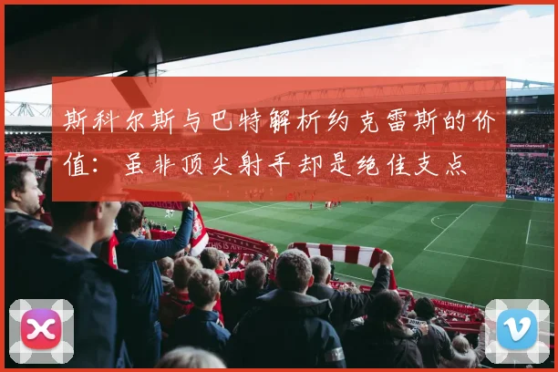 斯科尔斯与巴特解析约克雷斯的价值：虽非顶尖射手却是绝佳支点