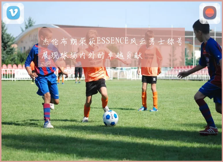 杰伦布朗荣获ESSENCE风云男士称号展现球场内外的卓越贡献