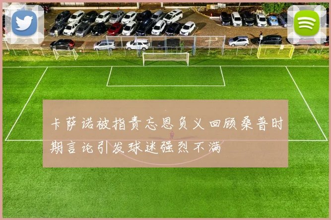 卡萨诺被指责忘恩负义回顾桑普时期言论引发球迷强烈不满