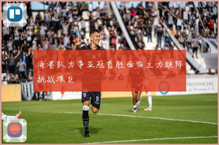 海港队力争亚冠首胜面临主力缺阵挑战艰巨