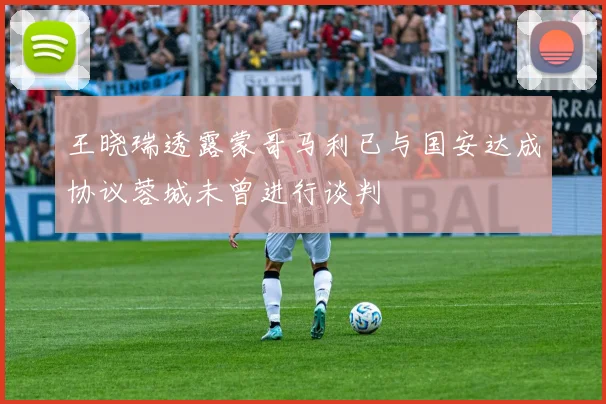 王晓瑞透露蒙哥马利已与国安达成协议蓉城未曾进行谈判