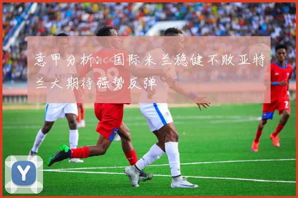 意甲分析：国际米兰稳健不败亚特兰大期待强势反弹