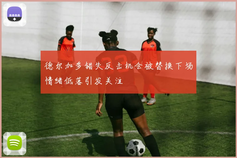 德尔加多错失反击机会被替换下场情绪低落引发关注