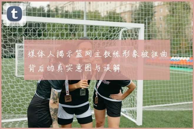 媒体人揭示篮网主教练形象被扭曲背后的真实意图与误解