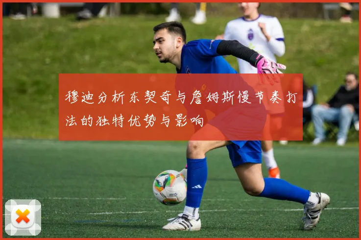 穆迪分析东契奇与詹姆斯慢节奏打法的独特优势与影响