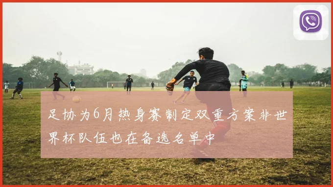 足协为6月热身赛制定双重方案非世界杯队伍也在备选名单中