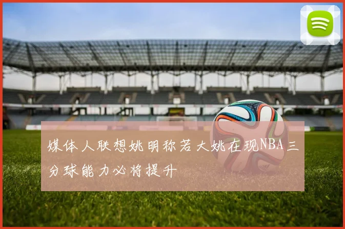 媒体人联想姚明称若大姚在现NBA三分球能力必将提升