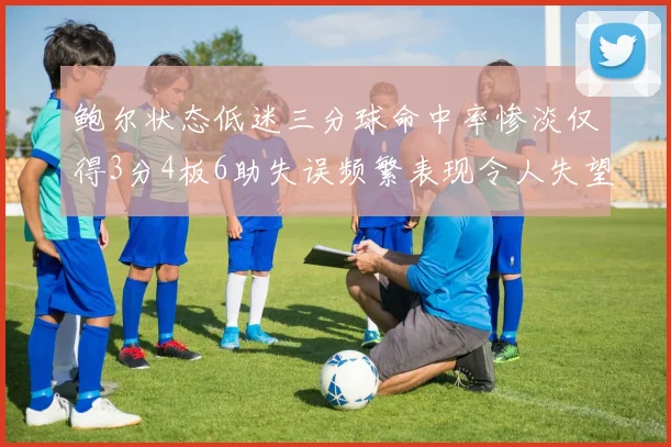 鲍尔状态低迷三分球命中率惨淡仅得3分4板6助失误频繁表现令人失望