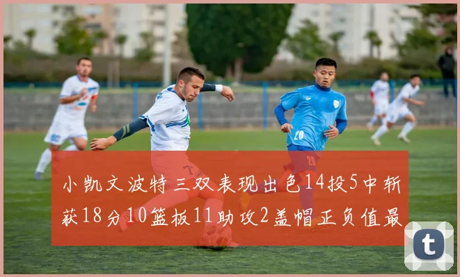 小凯文波特三双表现出色14投5中斩获18分10篮板11助攻2盖帽正负值最高