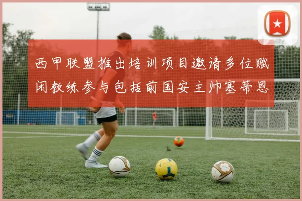 西甲联盟推出培训项目邀请多位赋闲教练参与包括前国安主帅塞蒂恩在内