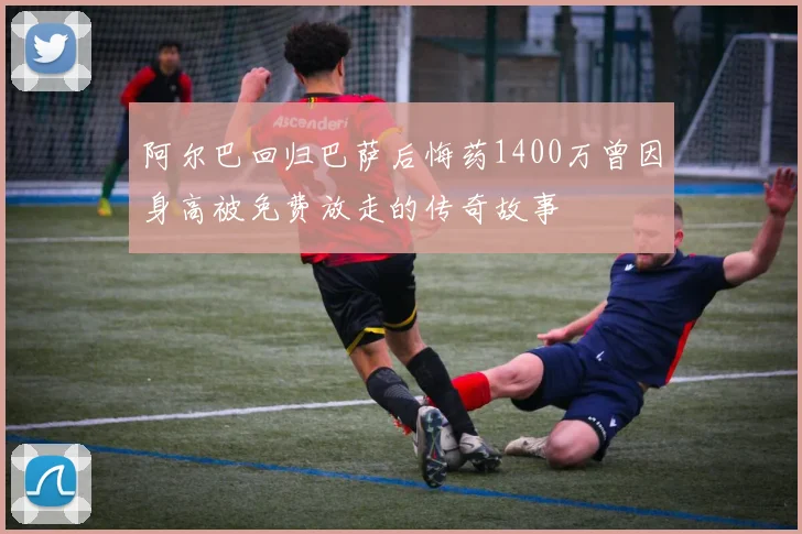 阿尔巴回归巴萨后悔药1400万曾因身高被免费放走的传奇故事